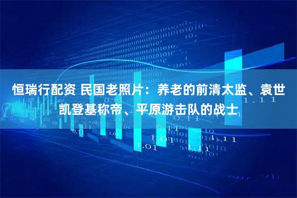 恒瑞行配资 民国老照片：养老的前清太监、袁世凯登基称帝、平原游击队的战士