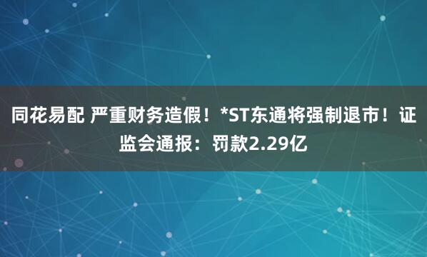同花易配 严重财务造假！*ST东通将强制退市！证监会通报：罚款2.29亿