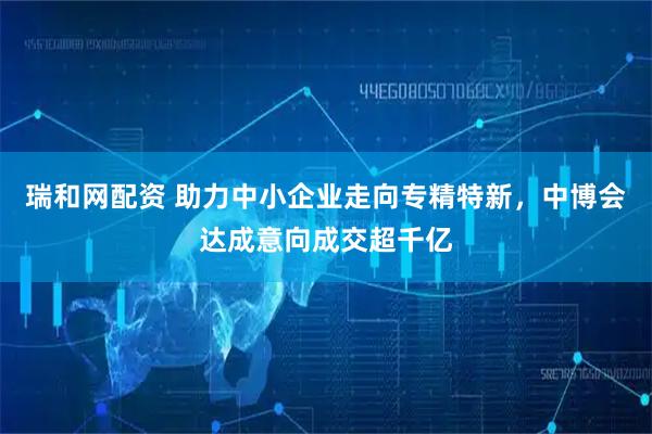 瑞和网配资 助力中小企业走向专精特新，中博会达成意向成交超千亿
