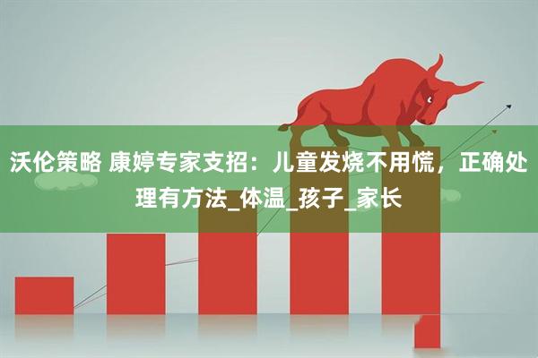 沃伦策略 康婷专家支招：儿童发烧不用慌，正确处理有方法_体温_孩子_家长