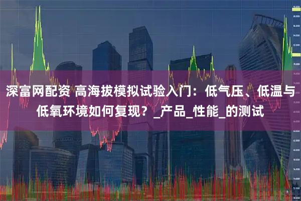 深富网配资 高海拔模拟试验入门：低气压、低温与低氧环境如何复现？_产品_性能_的测试