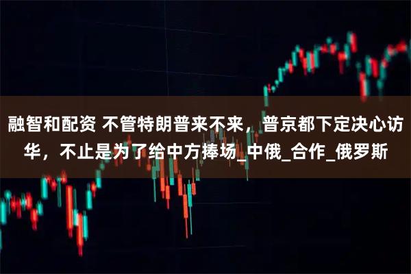 融智和配资 不管特朗普来不来，普京都下定决心访华，不止是为了给中方捧场_中俄_合作_俄罗斯