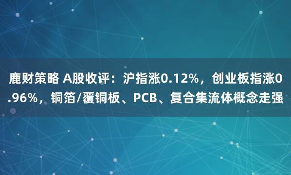 鹿财策略 A股收评：沪指涨0.12%，创业板指涨0.96%，铜箔/覆铜板、PCB、复合集流体概念走强