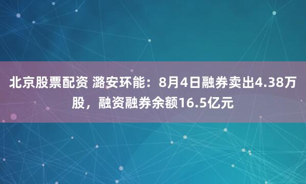 北京股票配资 潞安环能：8月4日融券卖出4.38万股，融资融券余额16.5亿元
